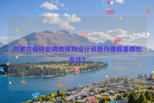 內(nèi)蒙古省林業(yè)調(diào)查規(guī)劃設(shè)計資質(zhì)辦理具備哪些條件？