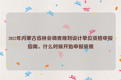 2022年內蒙古省林業(yè)調查規(guī)劃設計單位資格申報指南，什么時候開始申報資質