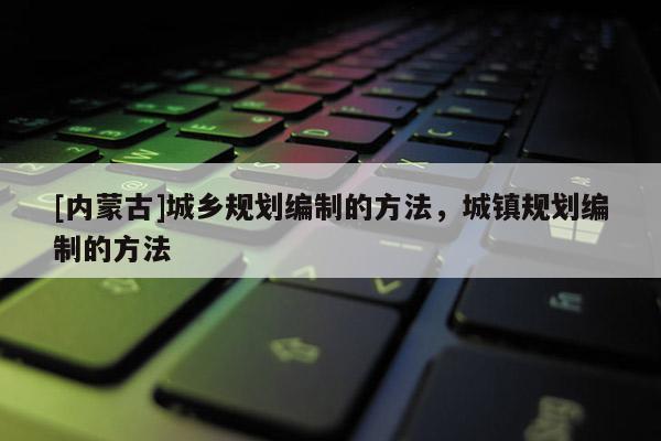 [內(nèi)蒙古]城鄉(xiāng)規(guī)劃編制的方法，城鎮(zhèn)規(guī)劃編制的方法