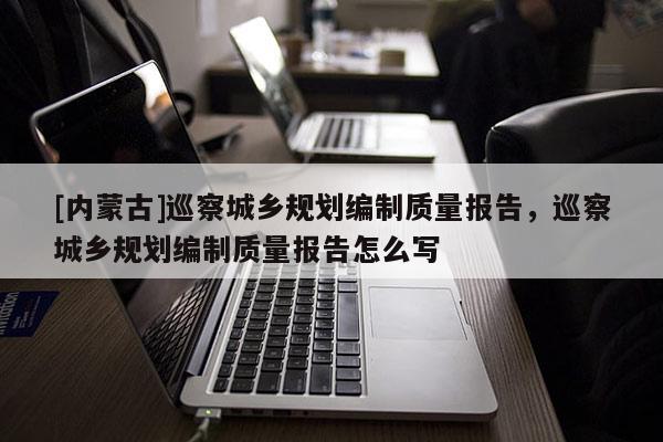 [內(nèi)蒙古]巡察城鄉(xiāng)規(guī)劃編制質(zhì)量報(bào)告，巡察城鄉(xiāng)規(guī)劃編制質(zhì)量報(bào)告怎么寫(xiě)