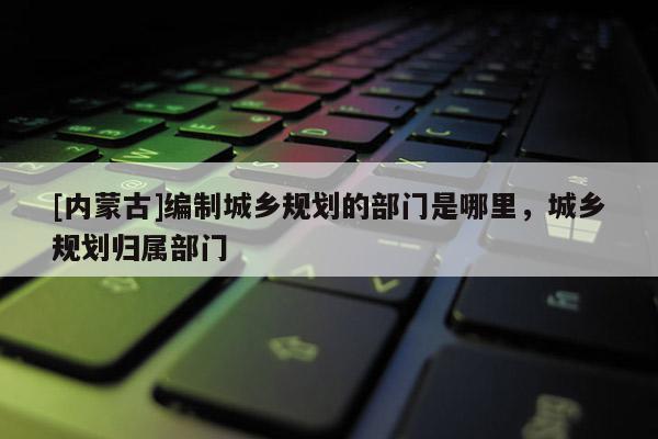 [內(nèi)蒙古]編制城鄉(xiāng)規(guī)劃的部門(mén)是哪里，城鄉(xiāng)規(guī)劃歸屬部門(mén)