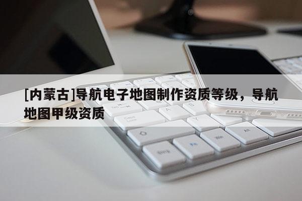 [內(nèi)蒙古]導(dǎo)航電子地圖制作資質(zhì)等級(jí)，導(dǎo)航地圖甲級(jí)資質(zhì)