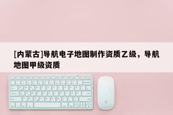 [內(nèi)蒙古]導(dǎo)航電子地圖制作資質(zhì)乙級(jí)，導(dǎo)航地圖甲級(jí)資質(zhì)