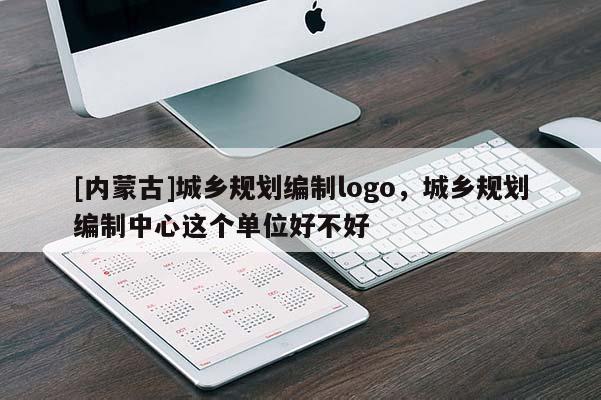 [內(nèi)蒙古]城鄉(xiāng)規(guī)劃編制logo，城鄉(xiāng)規(guī)劃編制中心這個單位好不好