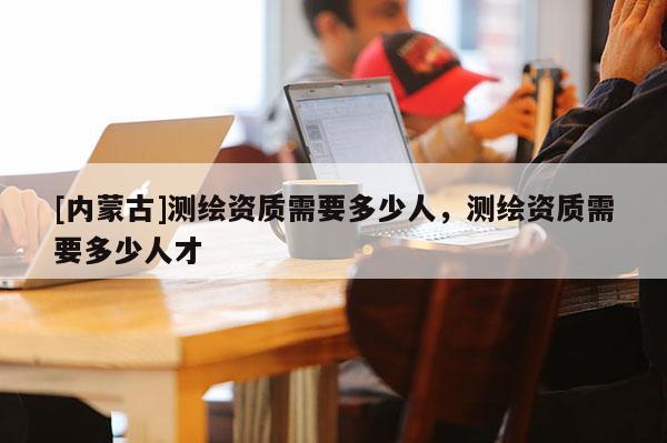 [內(nèi)蒙古]測(cè)繪資質(zhì)需要多少人，測(cè)繪資質(zhì)需要多少人才