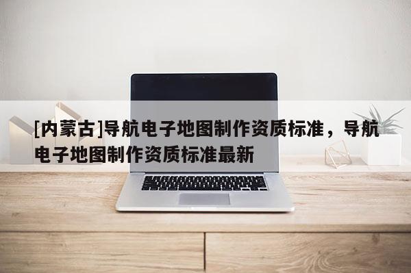 [內(nèi)蒙古]導(dǎo)航電子地圖制作資質(zhì)標(biāo)準(zhǔn)，導(dǎo)航電子地圖制作資質(zhì)標(biāo)準(zhǔn)最新