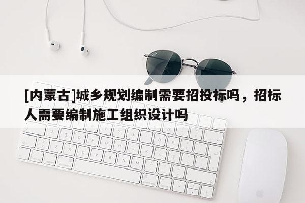 [內(nèi)蒙古]城鄉(xiāng)規(guī)劃編制需要招投標(biāo)嗎，招標(biāo)人需要編制施工組織設(shè)計(jì)嗎