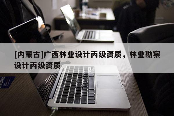[內(nèi)蒙古]廣西林業(yè)設(shè)計丙級資質(zhì)，林業(yè)勘察設(shè)計丙級資質(zhì)