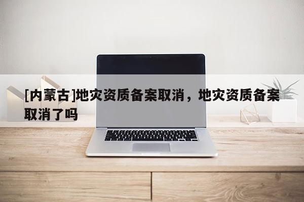 [內(nèi)蒙古]地災(zāi)資質(zhì)備案取消，地災(zāi)資質(zhì)備案取消了嗎