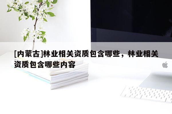 [內(nèi)蒙古]林業(yè)相關(guān)資質(zhì)包含哪些，林業(yè)相關(guān)資質(zhì)包含哪些內(nèi)容