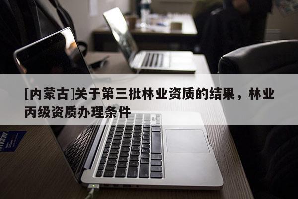 [內(nèi)蒙古]關(guān)于第三批林業(yè)資質(zhì)的結(jié)果，林業(yè)丙級(jí)資質(zhì)辦理?xiàng)l件