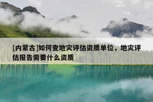 [內(nèi)蒙古]如何查地災(zāi)評(píng)估資質(zhì)單位，地災(zāi)評(píng)估報(bào)告需要什么資質(zhì)