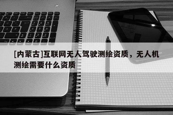[內(nèi)蒙古]互聯(lián)網(wǎng)無(wú)人駕駛測(cè)繪資質(zhì)，無(wú)人機(jī)測(cè)繪需要什么資質(zhì)