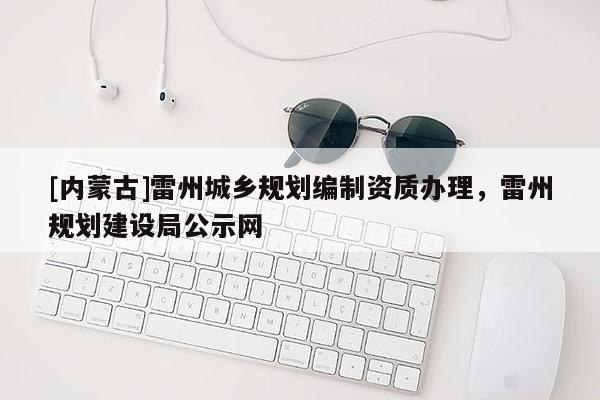 [內(nèi)蒙古]雷州城鄉(xiāng)規(guī)劃編制資質(zhì)辦理，雷州規(guī)劃建設(shè)局公示網(wǎng)