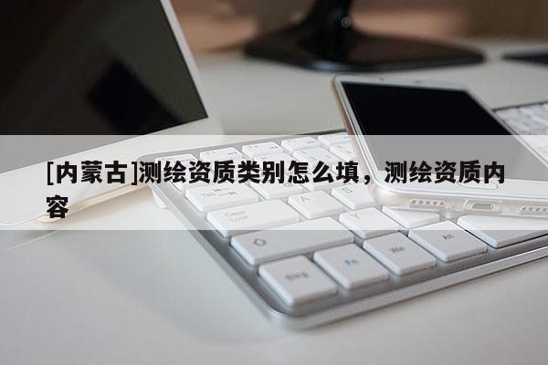 [內(nèi)蒙古]測(cè)繪資質(zhì)類別怎么填，測(cè)繪資質(zhì)內(nèi)容