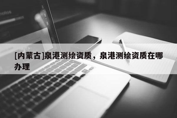 [內(nèi)蒙古]泉港測(cè)繪資質(zhì)，泉港測(cè)繪資質(zhì)在哪辦理