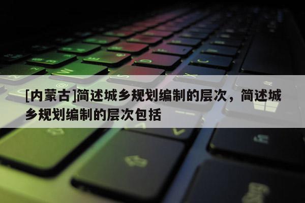 [內(nèi)蒙古]簡(jiǎn)述城鄉(xiāng)規(guī)劃編制的層次，簡(jiǎn)述城鄉(xiāng)規(guī)劃編制的層次包括