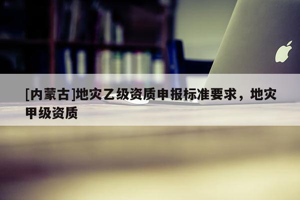 [內(nèi)蒙古]地災(zāi)乙級(jí)資質(zhì)申報(bào)標(biāo)準(zhǔn)要求，地災(zāi)甲級(jí)資質(zhì)