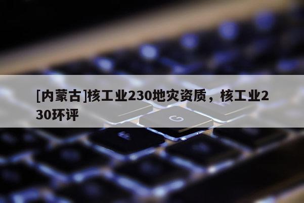 [內(nèi)蒙古]核工業(yè)230地災(zāi)資質(zhì)，核工業(yè)230環(huán)評(píng)