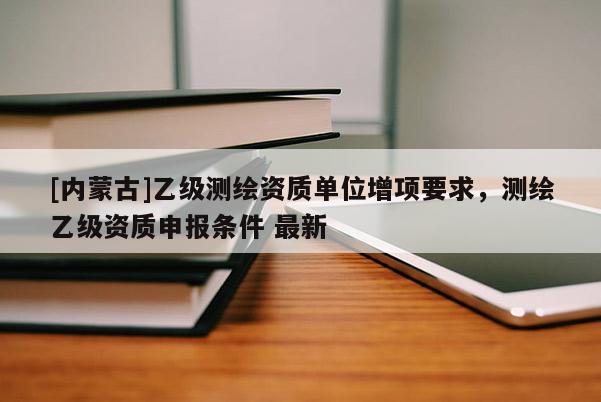 [內(nèi)蒙古]乙級測繪資質(zhì)單位增項要求，測繪乙級資質(zhì)申報條件 最新