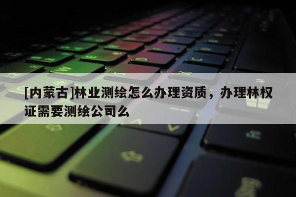 [內(nèi)蒙古]林業(yè)測繪怎么辦理資質(zhì)，辦理林權(quán)證需要測繪公司么