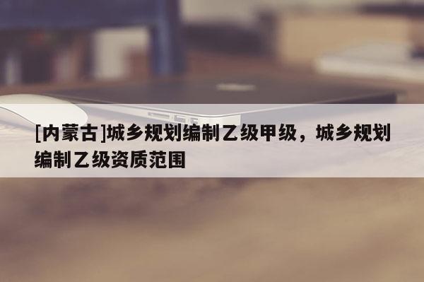 [內(nèi)蒙古]城鄉(xiāng)規(guī)劃編制乙級甲級，城鄉(xiāng)規(guī)劃編制乙級資質(zhì)范圍