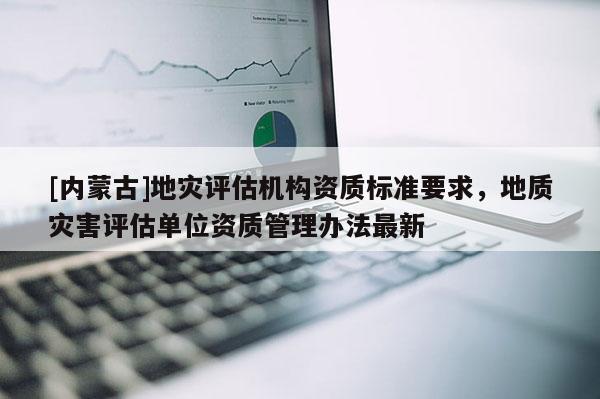 [內(nèi)蒙古]地災評估機構資質(zhì)標準要求，地質(zhì)災害評估單位資質(zhì)管理辦法最新