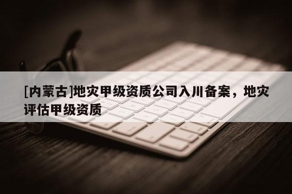 [內(nèi)蒙古]地災(zāi)甲級資質(zhì)公司入川備案，地災(zāi)評估甲級資質(zhì)