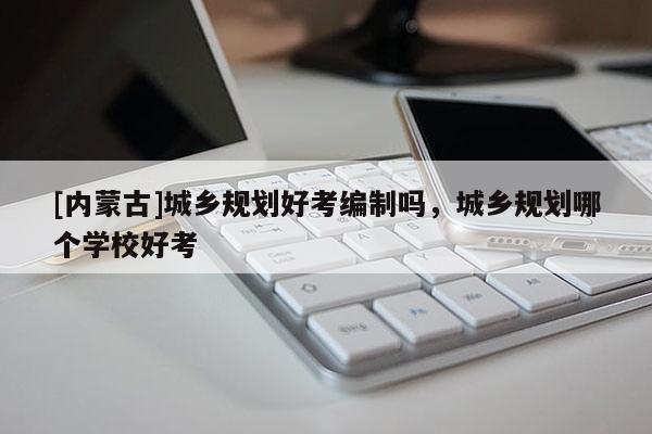 [內(nèi)蒙古]城鄉(xiāng)規(guī)劃好考編制嗎，城鄉(xiāng)規(guī)劃哪個學(xué)校好考