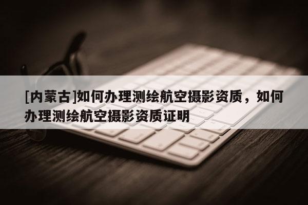 [內(nèi)蒙古]如何辦理測繪航空攝影資質(zhì)，如何辦理測繪航空攝影資質(zhì)證明