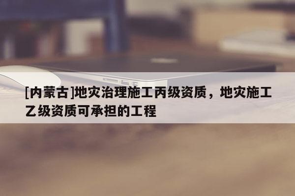 [內(nèi)蒙古]地災(zāi)治理施工丙級(jí)資質(zhì)，地災(zāi)施工乙級(jí)資質(zhì)可承擔(dān)的工程