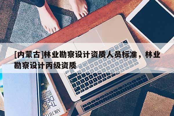 [內蒙古]林業(yè)勘察設計資質人員標準，林業(yè)勘察設計丙級資質