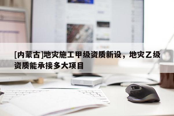 [內(nèi)蒙古]地災施工甲級資質(zhì)新設(shè)，地災乙級資質(zhì)能承接多大項目
