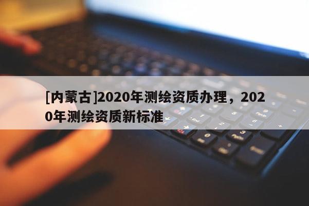 [內(nèi)蒙古]2020年測(cè)繪資質(zhì)辦理，2020年測(cè)繪資質(zhì)新標(biāo)準(zhǔn)