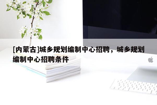 [內(nèi)蒙古]城鄉(xiāng)規(guī)劃編制中心招聘，城鄉(xiāng)規(guī)劃編制中心招聘條件