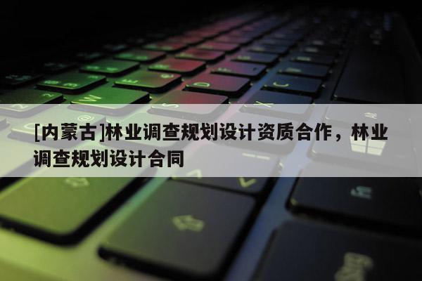 [內(nèi)蒙古]林業(yè)調(diào)查規(guī)劃設(shè)計(jì)資質(zhì)合作，林業(yè)調(diào)查規(guī)劃設(shè)計(jì)合同