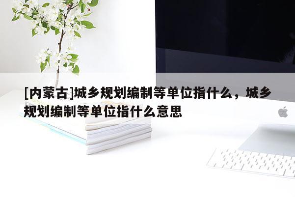 [內(nèi)蒙古]城鄉(xiāng)規(guī)劃編制等單位指什么，城鄉(xiāng)規(guī)劃編制等單位指什么意思