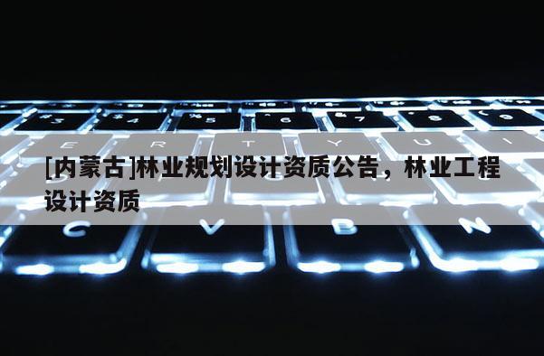 [內(nèi)蒙古]林業(yè)規(guī)劃設(shè)計(jì)資質(zhì)公告，林業(yè)工程設(shè)計(jì)資質(zhì)