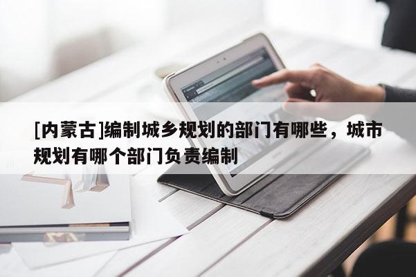 [內(nèi)蒙古]編制城鄉(xiāng)規(guī)劃的部門有哪些，城市規(guī)劃有哪個部門負(fù)責(zé)編制