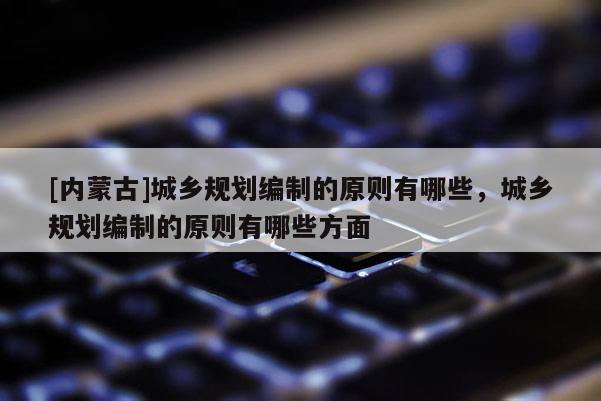 [內(nèi)蒙古]城鄉(xiāng)規(guī)劃編制的原則有哪些，城鄉(xiāng)規(guī)劃編制的原則有哪些方面