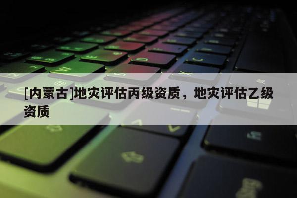 [內(nèi)蒙古]地災(zāi)評(píng)估丙級(jí)資質(zhì)，地災(zāi)評(píng)估乙級(jí)資質(zhì)
