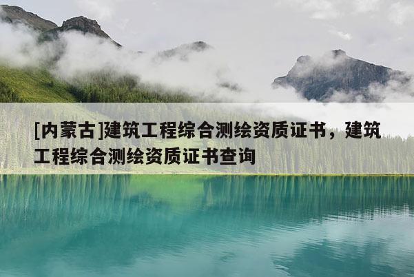 [內(nèi)蒙古]建筑工程綜合測繪資質(zhì)證書，建筑工程綜合測繪資質(zhì)證書查詢