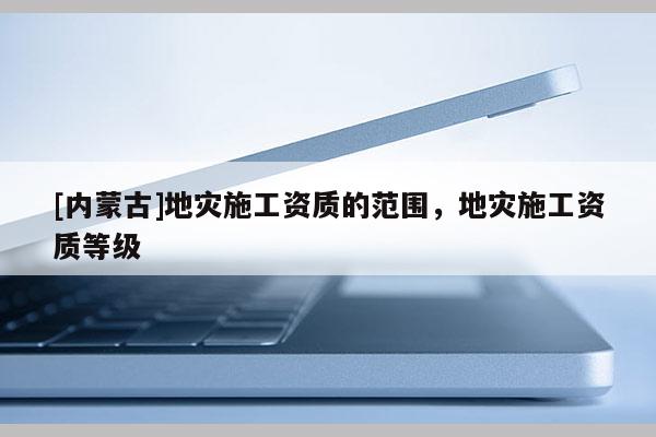 [內(nèi)蒙古]地災施工資質(zhì)的范圍，地災施工資質(zhì)等級