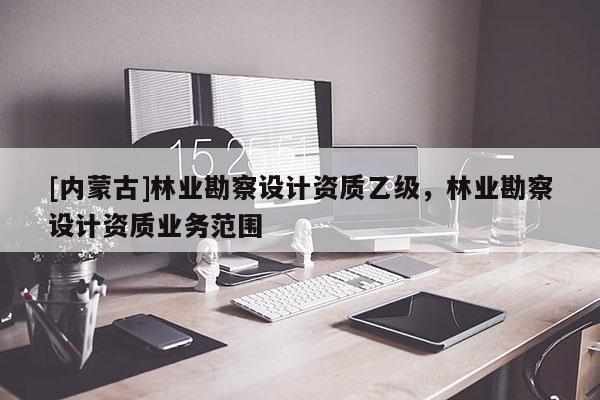 [內(nèi)蒙古]林業(yè)勘察設(shè)計資質(zhì)乙級，林業(yè)勘察設(shè)計資質(zhì)業(yè)務(wù)范圍