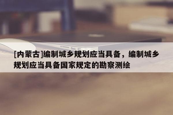 [內(nèi)蒙古]編制城鄉(xiāng)規(guī)劃應(yīng)當(dāng)具備，編制城鄉(xiāng)規(guī)劃應(yīng)當(dāng)具備國家規(guī)定的勘察測繪