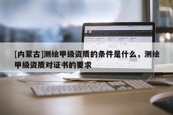 [內(nèi)蒙古]測繪甲級資質(zhì)的條件是什么，測繪甲級資質(zhì)對證書的要求