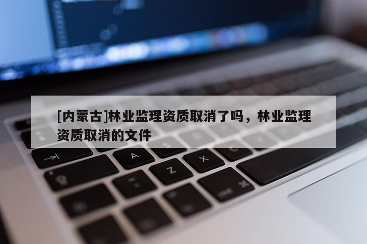 [內(nèi)蒙古]林業(yè)監(jiān)理資質(zhì)取消了嗎，林業(yè)監(jiān)理資質(zhì)取消的文件