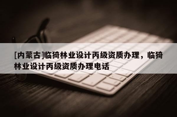 [內(nèi)蒙古]臨猗林業(yè)設(shè)計丙級資質(zhì)辦理，臨猗林業(yè)設(shè)計丙級資質(zhì)辦理電話
