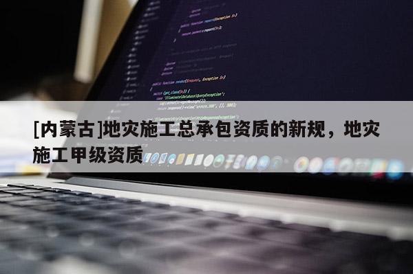 [內(nèi)蒙古]地災(zāi)施工總承包資質(zhì)的新規(guī)，地災(zāi)施工甲級資質(zhì)