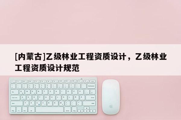 [內(nèi)蒙古]乙級(jí)林業(yè)工程資質(zhì)設(shè)計(jì)，乙級(jí)林業(yè)工程資質(zhì)設(shè)計(jì)規(guī)范